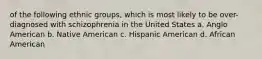 of the following ethnic groups, which is most likely to be over-diagnosed with schizophrenia in the United States a. Anglo American b. Native American c. Hispanic American d. African American