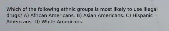 Which of the following ethnic groups is most likely to use illegal drugs? A) African Americans. B) Asian Americans. C) Hispanic Americans. D) White Americans.