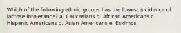 Which of the following ethnic groups has the lowest incidence of lactose intolerance? a. Caucasians b. African Americans c. Hispanic Americans d. Asian Americans e. Eskimos