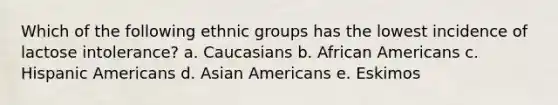 Which of the following ethnic groups has the lowest incidence of lactose intolerance? a. Caucasians b. African Americans c. Hispanic Americans d. Asian Americans e. Eskimos