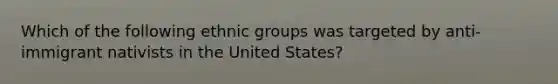 Which of the following ethnic groups was targeted by anti-immigrant nativists in the United States?