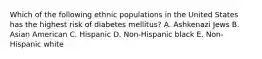 Which of the following ethnic populations in the United States has the highest risk of diabetes mellitus? A. Ashkenazi Jews B. Asian American C. Hispanic D. Non-Hispanic black E. Non-Hispanic white