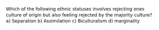 Which of the following ethnic statuses involves rejecting ones culture of origin but also feeling rejected by the majority culture? a) Separation b) Assimilation c) Biculturalism d) marginality