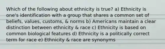 Which of the following about ethnicity is true? a) Ethnicity is one's identification with a group that shares a common set of beliefs, values, customs, & norms b) Americans maintain a clear distinction between ethnicity & race c) Ethnicity is based on common biological features d) Ethnicity is a politically correct term for race e) Ethnicity & race are synonyms