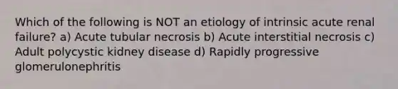 Which of the following is NOT an etiology of intrinsic acute renal failure? a) Acute tubular necrosis b) Acute interstitial necrosis c) Adult polycystic kidney disease d) Rapidly progressive glomerulonephritis