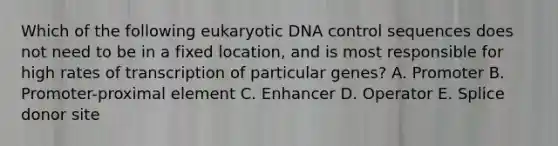 Which of the following eukaryotic DNA control sequences does not need to be in a fixed location, and is most responsible for high rates of transcription of particular genes? A. Promoter B. Promoter-proximal element C. Enhancer D. Operator E. Splice donor site