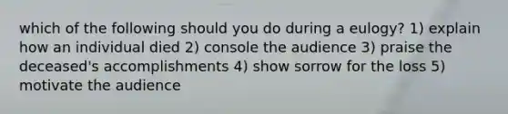 which of the following should you do during a eulogy? 1) explain how an individual died 2) console the audience 3) praise the deceased's accomplishments 4) show sorrow for the loss 5) motivate the audience