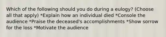 Which of the following should you do during a eulogy? (Choose all that apply) *Explain how an individual died *Console the audience *Praise the deceased's accomplishments *Show sorrow for the loss *Motivate the audience