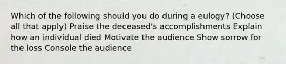 Which of the following should you do during a eulogy? (Choose all that apply) Praise the deceased's accomplishments Explain how an individual died Motivate the audience Show sorrow for the loss Console the audience