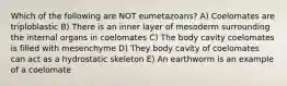 Which of the following are NOT eumetazoans? A) Coelomates are triploblastic B) There is an inner layer of mesoderm surrounding the internal organs in coelomates C) The body cavity coelomates is filled with mesenchyme D) They body cavity of coelomates can act as a hydrostatic skeleton E) An earthworm is an example of a coelomate