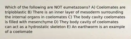 Which of the following are NOT eumetazoans? A) Coelomates are triploblastic B) There is an inner layer of mesoderm surrounding the internal organs in coelomates C) The body cavity coelomates is filled with mesenchyme D) They body cavity of coelomates can act as a hydrostatic skeleton E) An earthworm is an example of a coelomate