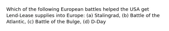 Which of the following European battles helped the USA get Lend-Lease supplies into Europe: (a) Stalingrad, (b) Battle of the Atlantic, (c) Battle of the Bulge, (d) D-Day