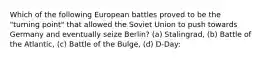 Which of the following European battles proved to be the "turning point" that allowed the Soviet Union to push towards Germany and eventually seize Berlin? (a) Stalingrad, (b) Battle of the Atlantic, (c) Battle of the Bulge, (d) D-Day: