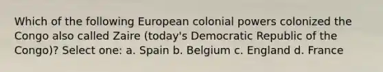 Which of the following European colonial powers colonized the Congo also called Zaire (today's Democratic Republic of the Congo)? Select one: a. Spain b. Belgium c. England d. France