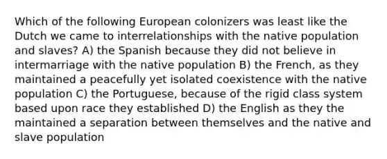 Which of the following European colonizers was least like the Dutch we came to interrelationships with the native population and slaves? A) the Spanish because they did not believe in intermarriage with the native population B) the French, as they maintained a peacefully yet isolated coexistence with the native population C) the Portuguese, because of the rigid class system based upon race they established D) the English as they the maintained a separation between themselves and the native and slave population