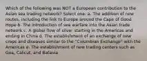 Which of the following was NOT a European contribution to the Asian sea trading network? Select one: a. The addition of new routes, including the link to Europe around the Cape of Good Hope b. The introduction of sea warfare into the Asian trade network c. A global flow of silver starting in the Americas and ending in China d. The establishment of an exchange of new crops and diseases similar to the "Columbian Exchange" with the Americas e. The establishment of new trading centers such as Goa, Calicut, and Batavia