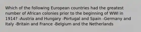 Which of the following European countries had the greatest number of African colonies prior to the beginning of WWI in 1914? -Austria and Hungary -Portugal and Spain -Germany and Italy -Britain and France -Belgium and the Netherlands