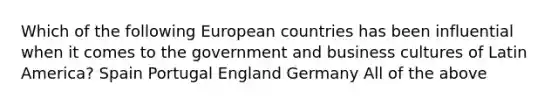 Which of the following European countries has been influential when it comes to the government and business cultures of Latin America? Spain Portugal England Germany All of the above