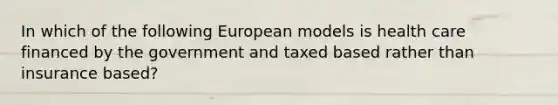 ​In which of the following European models is health care financed by the government and taxed based rather than insurance based?