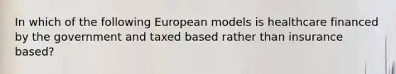 In which of the following European models is healthcare financed by the government and taxed based rather than insurance based?