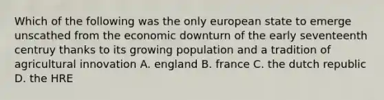 Which of the following was the only european state to emerge unscathed from the economic downturn of the early seventeenth centruy thanks to its growing population and a tradition of agricultural innovation A. england B. france C. the dutch republic D. the HRE