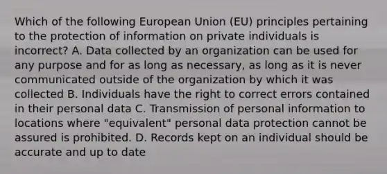 Which of the following European Union (EU) principles pertaining to the protection of information on private individuals is incorrect? A. Data collected by an organization can be used for any purpose and for as long as necessary, as long as it is never communicated outside of the organization by which it was collected B. Individuals have the right to correct errors contained in their personal data C. Transmission of personal information to locations where "equivalent" personal data protection cannot be assured is prohibited. D. Records kept on an individual should be accurate and up to date