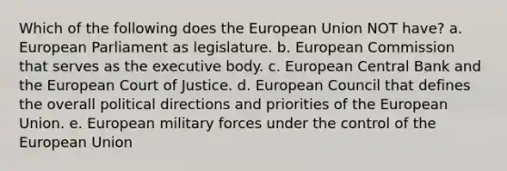 Which of the following does the European Union NOT have? a. European Parliament as legislature. b. European Commission that serves as the executive body. c. European Central Bank and the European Court of Justice. d. European Council that defines the overall political directions and priorities of the European Union. e. European military forces under the control of the European Union