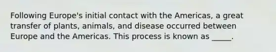 Following Europe's initial contact with the Americas, a great transfer of plants, animals, and disease occurred between Europe and the Americas. This process is known as _____.