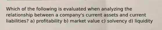 Which of the following is evaluated when analyzing the relationship between a company's current assets and current liabilities? a) profitability b) market value c) solvency d) liquidity