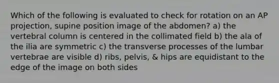 Which of the following is evaluated to check for rotation on an AP projection, supine position image of the abdomen? a) the vertebral column is centered in the collimated field b) the ala of the ilia are symmetric c) the transverse processes of the lumbar vertebrae are visible d) ribs, pelvis, & hips are equidistant to the edge of the image on both sides