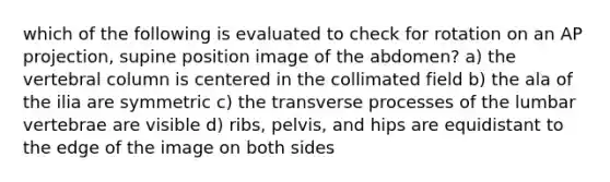 which of the following is evaluated to check for rotation on an AP projection, supine position image of the abdomen? a) the vertebral column is centered in the collimated field b) the ala of the ilia are symmetric c) the transverse processes of the lumbar vertebrae are visible d) ribs, pelvis, and hips are equidistant to the edge of the image on both sides