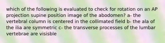 which of the following is evaluated to check for rotation on an AP projection supine position image of the abodomen? a- the vertebral column is centered in the collimated field b- the ala of the ilia are symmetric c- the transverse processes of the lumbar vertebrae are visisble