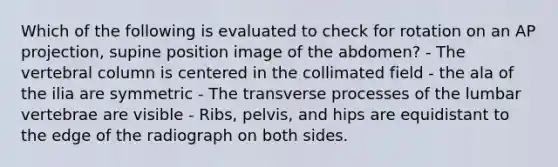 Which of the following is evaluated to check for rotation on an AP projection, supine position image of the abdomen? - The vertebral column is centered in the collimated field - the ala of the ilia are symmetric - The transverse processes of the lumbar vertebrae are visible - Ribs, pelvis, and hips are equidistant to the edge of the radiograph on both sides.