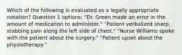 Which of the following is evaluated as a legally appropriate notation? Question 1 options: "Dr. Green made an error in the amount of medication to administer." "Patient verbalized sharp, stabbing pain along the left side of chest." "Nurse Williams spoke with the patient about the surgery." "Patient upset about the physiotherapy."