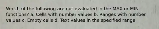 Which of the following are not evaluated in the MAX or MIN functions? a. Cells with number values b. Ranges with number values c. Empty cells d. Text values in the specified range