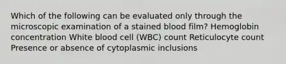 Which of the following can be evaluated only through the microscopic examination of a stained blood film? Hemoglobin concentration White blood cell (WBC) count Reticulocyte count Presence or absence of cytoplasmic inclusions