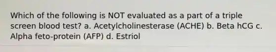 Which of the following is NOT evaluated as a part of a triple screen blood test? a. Acetylcholinesterase (ACHE) b. Beta hCG c. Alpha feto-protein (AFP) d. Estriol