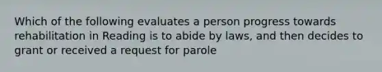 Which of the following evaluates a person progress towards rehabilitation in Reading is to abide by laws, and then decides to grant or received a request for parole