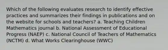 Which of the following evaluates research to identify effective practices and summarizes their findings in publications and on the website for schools and teachers? a. Teaching Children Mathematics journal b. National Assessment of Educational Progress (NAEP) c. National Council of Teachers of Mathematics (NCTM) d. What Works Clearinghouse (WWC)