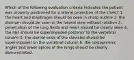 Which of the following evaluation criteria indicates the patient was properly positioned for a lateral projection of the chest? 1. the heart and diaphragm should be seen in sharp outline 2. the sternum should be seen in the lateral view without rotation 3. penetration of the lung fields and heart should be clearly seen 4. the ribs should be superimposed posterior to the vertebral column 5. the sternal ends of the clavicles should be superimposed on the vertebral column 6. the costophrenic angles and lower apices of the lungs should be clearly demonstrated.