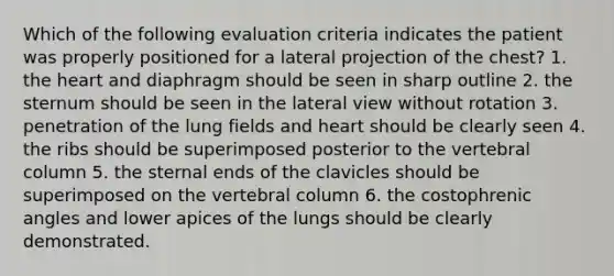 Which of the following evaluation criteria indicates the patient was properly positioned for a lateral projection of the chest? 1. the heart and diaphragm should be seen in sharp outline 2. the sternum should be seen in the lateral view without rotation 3. penetration of the lung fields and heart should be clearly seen 4. the ribs should be superimposed posterior to the vertebral column 5. the sternal ends of the clavicles should be superimposed on the vertebral column 6. the costophrenic angles and lower apices of the lungs should be clearly demonstrated.