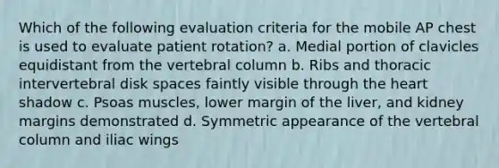 Which of the following evaluation criteria for the mobile AP chest is used to evaluate patient rotation? a. Medial portion of clavicles equidistant from the vertebral column b. Ribs and thoracic intervertebral disk spaces faintly visible through the heart shadow c. Psoas muscles, lower margin of the liver, and kidney margins demonstrated d. Symmetric appearance of the vertebral column and iliac wings