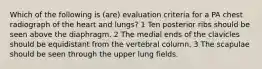 Which of the following is (are) evaluation criteria for a PA chest radiograph of the heart and lungs? 1 Ten posterior ribs should be seen above the diaphragm. 2 The medial ends of the clavicles should be equidistant from the vertebral column. 3 The scapulae should be seen through the upper lung fields.