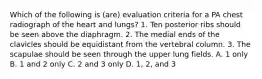 Which of the following is (are) evaluation criteria for a PA chest radiograph of the heart and lungs? 1. Ten posterior ribs should be seen above the diaphragm. 2. The medial ends of the clavicles should be equidistant from the vertebral column. 3. The scapulae should be seen through the upper lung fields. A. 1 only B. 1 and 2 only C. 2 and 3 only D. 1, 2, and 3