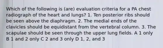 Which of the following is (are) evaluation criteria for a PA chest radiograph of the heart and lungs? 1. Ten posterior ribs should be seen above the diaphragm. 2. The medial ends of the clavicles should be equidistant from the vertebral column. 3. The scapulae should be seen through the upper lung fields. A 1 only B 1 and 2 only C 2 and 3 only D 1, 2, and 3