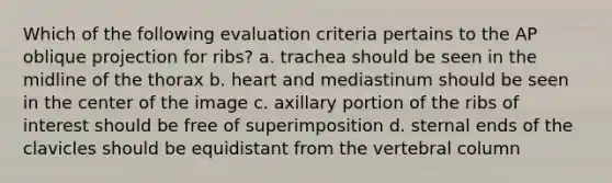 Which of the following evaluation criteria pertains to the AP oblique projection for ribs? a. trachea should be seen in the midline of the thorax b. heart and mediastinum should be seen in the center of the image c. axillary portion of the ribs of interest should be free of superimposition d. sternal ends of the clavicles should be equidistant from the vertebral column