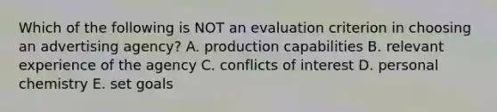 Which of the following is NOT an evaluation criterion in choosing an advertising agency? A. production capabilities B. relevant experience of the agency C. conflicts of interest D. personal chemistry E. set goals