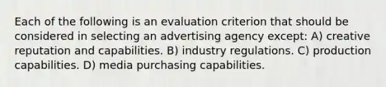 Each of the following is an evaluation criterion that should be considered in selecting an advertising agency except: A) creative reputation and capabilities. B) industry regulations. C) production capabilities. D) media purchasing capabilities.