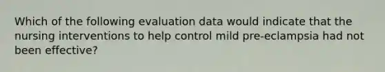 Which of the following evaluation data would indicate that the nursing interventions to help control mild pre-eclampsia had not been effective?