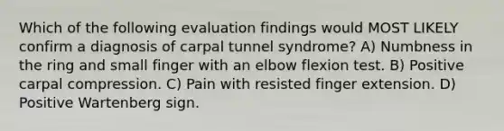 Which of the following evaluation findings would MOST LIKELY confirm a diagnosis of carpal tunnel syndrome? A) Numbness in the ring and small finger with an elbow flexion test. B) Positive carpal compression. C) Pain with resisted finger extension. D) Positive Wartenberg sign.